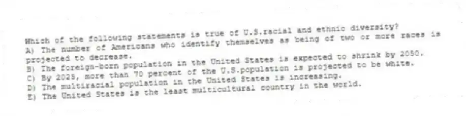 Which of the following statements is true of U.S.racial and ethnic diversity?
A) The number of Americans who identify themselves as being of two or more races is projected to decrease.
B) The foreign-born population in the United States is expected to shrink by 2050.
C) By 2025, more than 70 percent of the U.S.population is projected to be white.
D) The multiracial population in the United States is increasing.
E) The United States is the least multicultural country in the world.