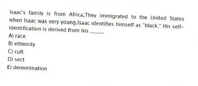 Isaac's family is from Africa.They immigrated to the United States when Isaac was very young.Isaac identifies himself as "black." His self-identification is derived from his _____.
A) race
B) ethnicity
C) cult
D) sect
E) denomination