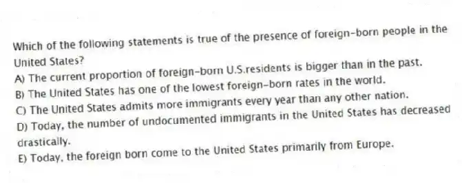 Which of the following statements is true of the presence of foreign-born people in the United States?
A) The current proportion of foreign-born U.S.residents is bigger than in the past.
B) The United States has one of the lowest foreign-born rates in the world.
C) The United States admits more immigrants every year than any other nation.
D) Today, the number of undocumented immigrants in the United States has decreased drastically.
E) Today, the foreign born come to the United States primarily from Europe.