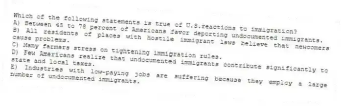 Which of the following statements is true of U.S.reactions to immigration?
A) Between 45 to 78 percent of Americans favor deporting undocumented immigrants.
B) All residents of places with hostile immigrant laws believe that newcomers cause problems.
C) Many farmers stress on tightening immigration rules.
D) Few Americans realize that undocumented immigrants contribute significantly to state and local taxes.
E) Industries with low-paying jobs are suffering because they employ a large number of undocumented immigrants.