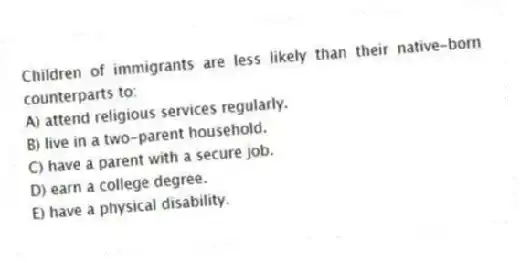 Children of immigrants are less likely than their native-born counterparts to:
A) attend religious services regularly.
B) live in a two-parent household.
C) have a parent with a secure job.
D) earn a college degree.
E) have a physical disability.