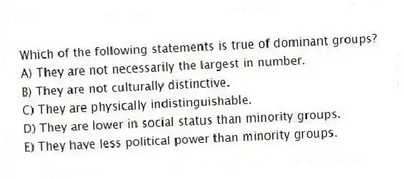 Which of the following statements is true of dominant groups?
A) They are not necessarily the largest in number.
B) They are not culturally distinctive.
C) They are physically indistinguishable.
D) They are lower in social status than minority groups.
E) They have less political power than minority groups.