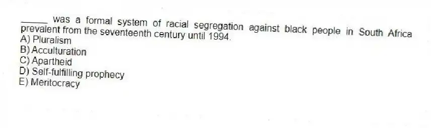 _____ was a formal system of racial segregation against black people in South Africa prevalent from the seventeenth century until 1994.
A) Pluralism
B) Acculturation
C) Apartheid
D) Self-fulfilling prophecy
E) Meritocracy