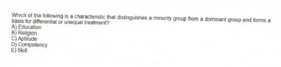 Which of the following is a characteristic that distinguishes a minority group from a dominant group and forms a basis for differential or unequal treatment?
A) Education
B) Religion
C) Aptitude
D) Competency
E) Skill