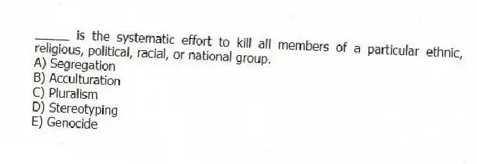 _____ is the systematic effort to kill all members of a particular ethnic, religious, political, racial, or national group.
A) Segregation
B) Acculturation
C) Pluralism
D) Stereotyping
E) Genocide