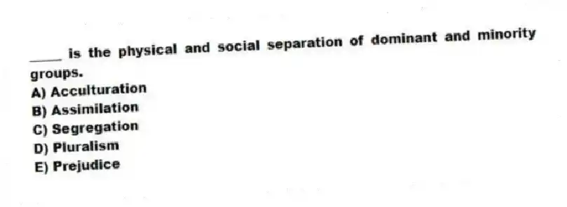 _____ is the physical and social separation of dominant and minority groups.
A) Acculturation
B) Assimilation
C) Segregation
D) Pluralism
E) Prejudice