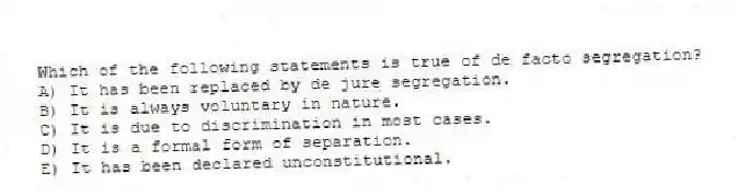 Which of the following statements is true of de facto segregation?
A) It has been replaced by de jure segregation.
B) It is always voluntary in nature.
C) It is due to discrimination in most cases.
D) It is a formal form of separation.
E) It has been declared unconstitutional.