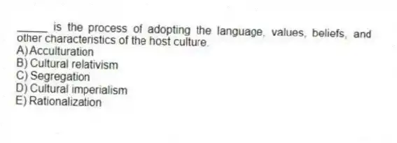 _____ is the process of adopting the language, values, beliefs, and other characteristics of the host culture.
A) Acculturation
B) Cultural relativism
C) Segregation
D) Cultural imperialism
E) Rationalization