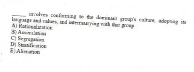 _____ involves conforming to the dominant group's culture, adopting its language and values, and intermarrying with that group.
A) Rationalization
B) Assimilation
C) Segregation
D) Stratification
E) Alienation