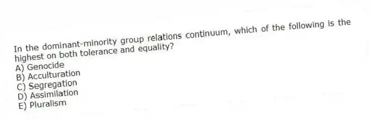 In the dominant-minority group relations continuum, which of the following is the highest on both tolerance and equality?
A) Genocide
B) Acculturation
C) Segregation
D) Assimilation
E) Pluralism