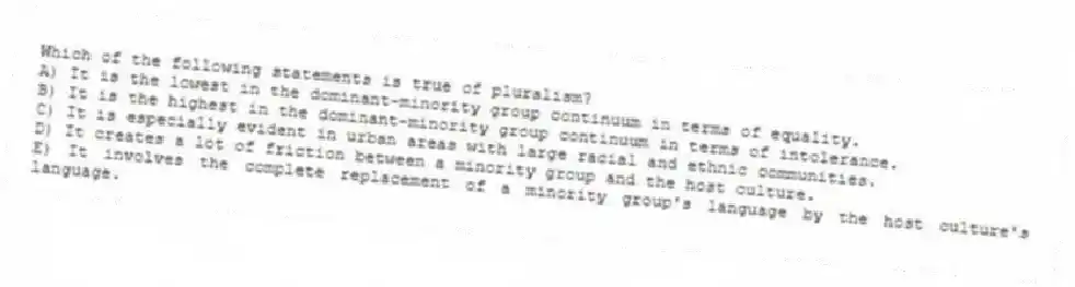 Which of the following statements is true of pluralism?
A) It is the lowest in the dominant-minority group continuum in terms of equality.
B) It is the highest in the dominant-minority group continuum in terms of intolerance.
C) It is especially evident in urban areas with large racial and ethnic communities.
D) It creates a lot of friction between a minority group and the host culture.
E) It involves the complete replacement of a minority group's language by the host culture's language.