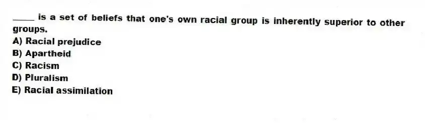 _____ is a set of beliefs that one's own racial group is inherently superior to other groups.
A) Racial prejudice
B) Apartheid
C) Racism
D) Pluralism
E) Racial assimilation