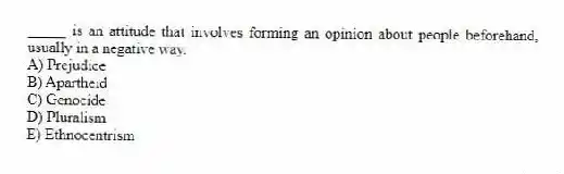 _____ is an attitude that involves forming an opinion about people beforehand, usually in a negative way.
A) Prejudice
B) Apartheid
C) Genocide
D) Pluralism
E) Ethnocentrism