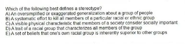 Which of the following best defines a stereotype?
A) An oversimplified or exaggerated generalization about a group of people
B) A systematic effort to kill all members of a particular racial or ethnic group
C) A visible physical characteristic that members of a society consider socially important
D) A trait of a racial group that characterizes all members of the group
E) A set of beliefs that one's own racial group is inherently superior to other groups