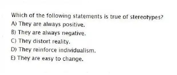 Which of the following statements is true of stereotypes?
A) They are always positive.
B) They are always negative.
C) They distort reality.
D) They reinforce individualism.
E) They are easy to change.
