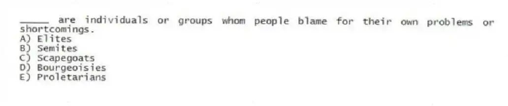 _____ are individuals or groups whom people blame for their own problems or shortcomings.
A) Elites
B) Semites
C) Scapegoats
D) Bourgeoisies
E) Proletarians