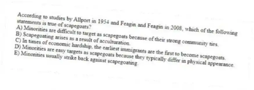 According to studies by Allport in 1954 and Feagin and Feagin in 2008, which of the following statements is true of scapegoats?
A) Minorities are difficult to target as scapegoats because of their strong community ties.
B) Scapegoating arises as a result of acculturation.
C) In times of economic hardship, the earliest immigrants are the first to become scapegoats.
D) Minorities are easy targets as scapegoats because they typically differ in physical appearance.
E) Minorities usually strike back against scapegoating.