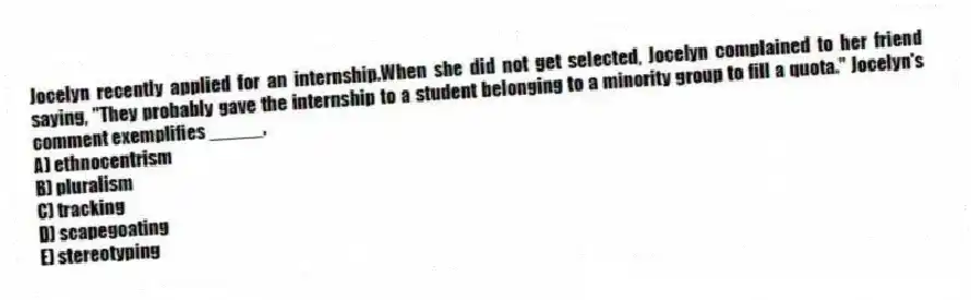 Jocelyn recently applied for an internship.When she did not get selected, Jocelyn complained to her friend saying, "They probably gave the internship to a student belonging to a minority group to fill a quota." Jocelyn's comment exemplifies _____.
A) ethnocentrism
B) pluralism
C) tracking
D) scapegoating
E) stereotyping