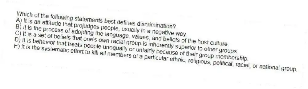 Which of the following statements best defines discrimination?
A) It is an attitude that prejudges people, usually in a negative way.
B) It is the process of adopting the language, values, and beliefs of the host culture.
C) It is a set of beliefs that one's own racial group is inherently superior to other groups.
D) It is behavior that treats people unequally or unfairly because of their group membership.
E) It is the systematic effort to kill all members of a particular ethnic, religious, political, racial, or national group.