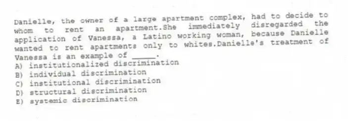 Danielle, the owner of a large apartment complex, had to decide to whom to rent an apartment.She immediately disregarded the application of Vanessa, a Latino working woman, because Danielle wanted to rent apartments only to whites.Danielle's treatment of Vanessa is an example of _____.
A) institutionalized discrimination
B) individual discrimination
C) institutional discrimination
D) structural discrimination
E) systemic discrimination