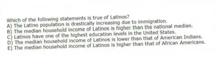 Which of the following statements is true of Latinos?
A) The Latino population is drastically increasing due to immigration.
B) The median household income of Latinos is higher than the national median.
C) Latinos have one of the highest education levels in the United States.
D) The median household income of Latinos is lower than that of American Indians.
E) The median household income of Latinos is higher than that of African Americans.
