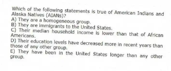 Which of the following statements is true of American Indians and Alaska Natives (AIANs)?
A) They are a homogeneous group.
B) They are immigrants to the United States.
C) Their median household income is lower than that of African Americans.
D) Their education levels have decreased more in recent years than those of any other group.
E) They have been in the United States longer than any other group.