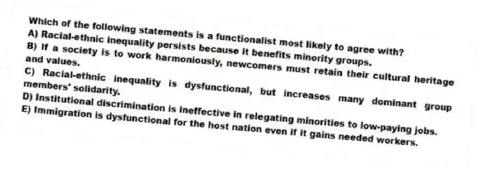 Which of the following statements is a functionalist most likely to agree with?
A) Racial-ethnic inequality persists because it benefits minority groups.
B) If a society is to work harmoniously, newcomers must retain their cultural heritage and values.
C) Racial-ethnic inequality is dysfunctional, but increases many dominant group members' solidarity.
D) Institutional discrimination is ineffective in relegating minorities to low-paying jobs.
E) Immigration is dysfunctional for the host nation even if it gains needed workers.