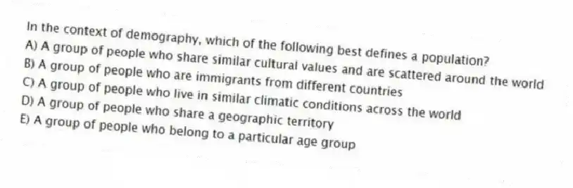 In the context of demography, which of the following best defines a population?
A) A group of people who share similar cultural values and are scattered around the world
B) A group of people who are immigrants from different countries
C) A group of people who live in similar climatic conditions across the world
D) A group of people who share a geographic territory
E) A group of people who belong to a particular age group