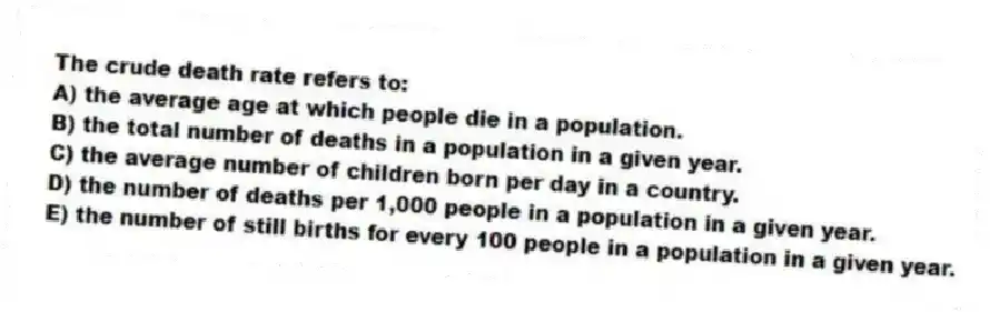 The crude death rate refers to:
A) the average age at which people die in a population.
B) the total number of deaths in a population in a given year.
C) the average number of children born per day in a country.
D) the number of deaths per 1,000 people in a population in a given year.
E) the number of still births for every 100 people in a population in a given year.