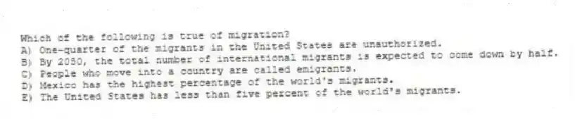 Which of the following is true of migration?
A) One-quarter of the migrants in the United States are unauthorized.
B) By 2050, the total number of international migrants is expected to come down by half.
C) People who move into a country are called emigrants.
D) Mexico has the highest percentage of the world's migrants.
E) The United States has less than five percent of the world's migrants.