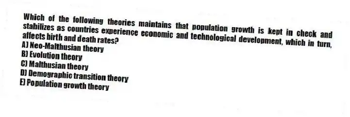 Which of the following theories maintains that population growth is kept in check and stabilizes as countries experience economic and technological development, which in turn, affects birth and death rates?
A) Neo-Malthusian theory
B) Evolution theory
C) Malthusian theory
D) Demographic transition theory
E) Population growth theory