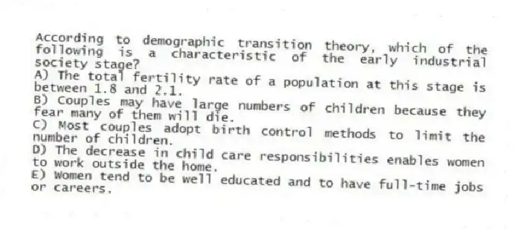 According to demographic transition theory, which of the following is a characteristic of the early industrial society stage?
A) The total fertility rate of a population at this stage is between 1.8 and 2.1.
B) Couples may have large numbers of children because they fear many of them will die.
C) Most couples adopt birth control methods to limit the number of children.
D) The decrease in child care responsibilities enables women to work outside the home.
E) Women tend to be well educated and to have full-time jobs or careers.