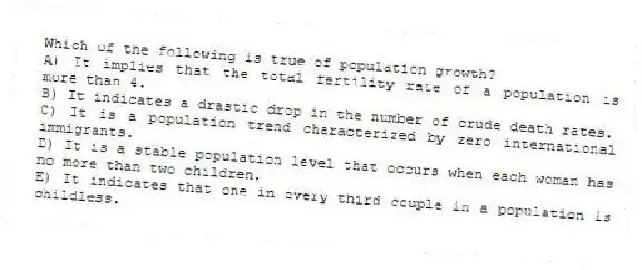 Which of the following is true of population growth?
A) It implies that the total fertility rate of a population is more than 4.
B) It indicates a drastic drop in the number of crude death rates.
C) It is a population trend characterized by zero international immigrants.
D) It is a stable population level that occurs when each woman has no more than two children.
E) It indicates that one in every third couple in a population is childless.
