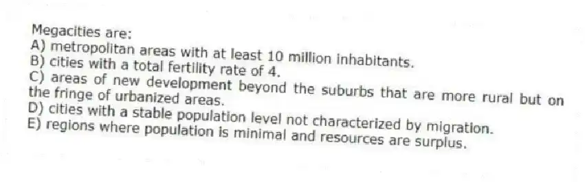 Megacities are:
A) metropolitan areas with at least 10 million inhabitants.
B) cities with a total fertility rate of 4.
C) areas of new development beyond the suburbs that are more rural but on the fringe of urbanized areas.
D) cities with a stable population level not characterized by migration.
E) regions where population is minimal and resources are surplus.