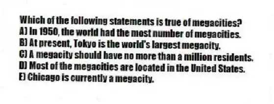 Which of the following statements is true of megacities?
A) In 1950, the world had the most number of megacities.
B) At present, Tokyo is the world's largest megacity.
C) A megacity should have no more than a million residents.
D) Most of the megacities are located in the United States.
E) Chicago is currently a megacity.