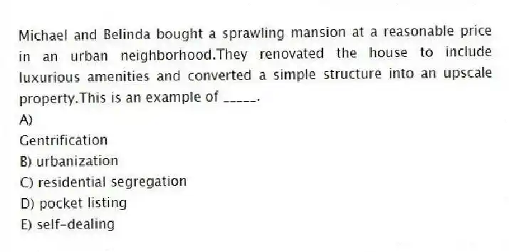 Michael and Belinda bought a sprawling mansion at a reasonable price in an urban neighborhood.They renovated the house to include luxurious amenities and converted a simple structure into an upscale property.This is an example of _____.
A)
Gentrification
B) urbanization
C) residential segregation
D) pocket listing
E) self-dealing