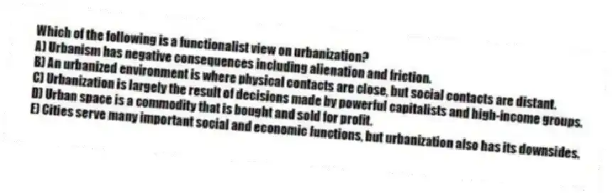 Which of the following is a functionalist view on urbanization?
A) Urbanism has negative consequences including alienation and friction.
B) An urbanized environment is where physical contacts are close, but social contacts are distant.
C) Urbanization is largely the result of decisions made by powerful capitalists and high-income groups.
D) Urban space is a commodity that is bought and sold for profit.
E) Cities serve many important social and economic functions, but urbanization also has its downsides.
