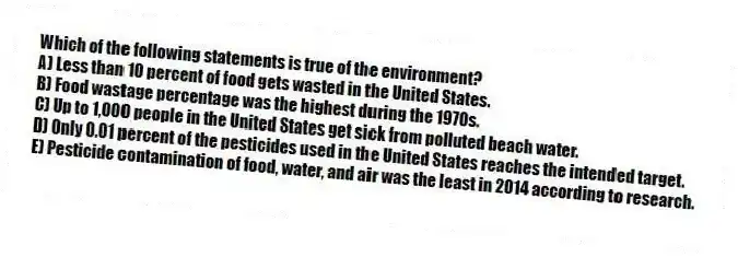 Which of the following statements is true of the environment?
A) Less than 10 percent of food gets wasted in the United States.
B) Food wastage percentage was the highest during the 1970s.
C) Up to 1,000 people in the United States get sick from polluted beach water.
D) Only 0.01 percent of the pesticides used in the United States reaches the intended target.
E) Pesticide contamination of food, water, and air was the least in 2014 according to research.