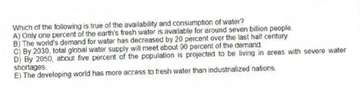 Which of the following is true of the availability and consumption of water?
A) Only one percent of the earth's fresh water is available for around seven billion people.
B) The world's demand for water has decreased by 20 percent over the last half century.
C) By 2030, total global water supply will meet about 90 percent of the demand.
D) By 2050, about five percent of the population is projected to be living in areas with severe water shortages.
E) The developing world has more access to fresh water than industrialized nations.
