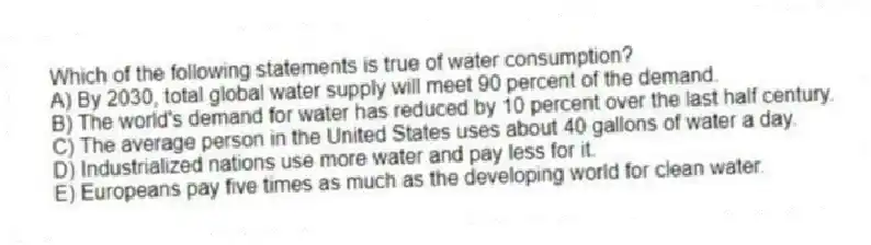 Which of the following statements is true of water consumption?
A) By 2030, total global water supply will meet 90 percent of the demand.
B) The world's demand for water has reduced by 10 percent over the last half century.
C) The average person in the United States uses about 40 gallons of water a day.
D) Industrialized nations use more water and pay less for it.
E) Europeans pay five times as much as the developing world for clean water.