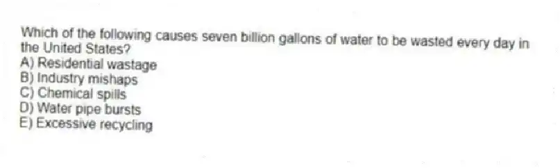 Which of the following causes seven billion gallons of water to be wasted every day in the United States?
A) Residential wastage
B) Industry mishaps
C) Chemical spills
D) Water pipe bursts
E) Excessive recycling