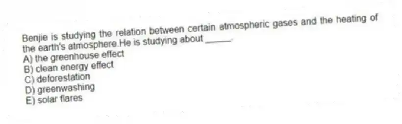 Benjie is studying the relation between certain atmospheric gases and the heating of the earth's atmosphere.He is studying about _____.
A) the greenhouse effect
B) clean energy effect
C) deforestation
D) greenwashing
E) solar flares