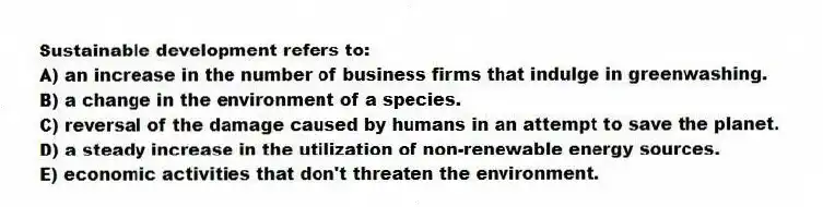 Sustainable development refers to:
A) an increase in the number of business firms that indulge in greenwashing.
B) a change in the environment of a species.
C) reversal of the damage caused by humans in an attempt to save the planet.
D) a steady increase in the utilization of non-renewable energy sources.
E) economic activities that don't threaten the environment.