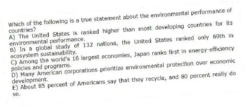 Which of the following is a true statement about the environmental performance of countries?
A) The United States is ranked higher than most developing countries for its environmental performance.
B) In a global study of 132 nations, the United States ranked only 69th in ecosystem sustainability.
C) Among the world's 16 largest economies, Japan ranks first in energy-efficiency policies and programs.
D) Many American corporations prioritize environmental protection over economic development.
E) About 85 percent of Americans say that they recycle, and 80 percent really do so.