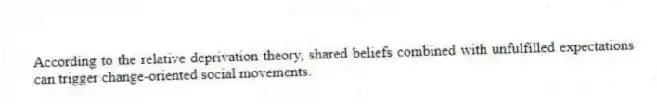 According to the relative deprivation theory, shared beliefs combined with unfulfilled expectations can trigger change-oriented social movements.