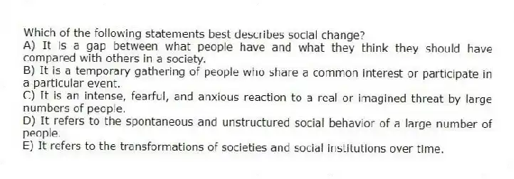 Which of the following statements best describes social change?
A) It is a gap between what people have and what they think they should have compared with others in a society.
B) It is a temporary gathering of people who share a common interest or participate in a particular event.
C) It is an intense, fearful, and anxious reaction to a real or imagined threat by large numbers of people.
D) It refers to the spontaneous and unstructured social behavior of a large number of people.
E) It refers to the transformations of societies and social institutions over time.