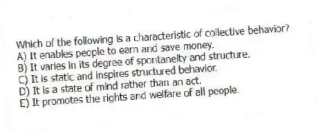 Which of the following is a characteristic of collective behavior?
A) It enables people to earn and save money.
B) It varies in its degree of spontaneity and structure.
C) It is static and inspires structured behavior.
D) It is a state of mind rather than an act.
E) It promotes the rights and welfare of all people.