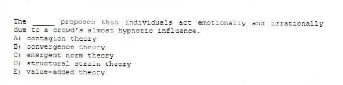The _____ proposes that individuals act emotionally and irrationally due to a crowd's almost hypnotic influence.
A) contagion theory
B) convergence theory
C) emergent norm theory
D) structural strain theory
E) value-added theory
