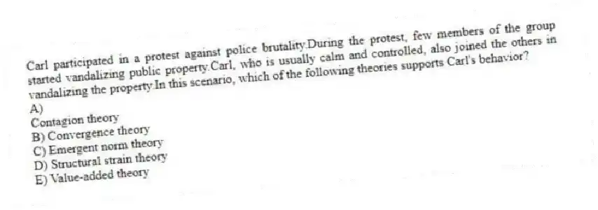 Carl participated in a protest against police brutality.During the protest, few members of the group started vandalizing public property.Carl, who is usually calm and controlled, also joined the others in vandalizing the property.In this scenario, which of the following theories supports Carl's behavior?
A)
Contagion theory
B) Convergence theory
C) Emergent norm theory
D) Structural strain theory
E) Value-added theory