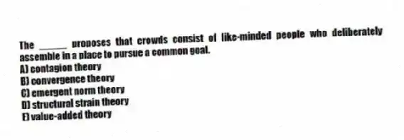 The _____ proposes that crowds consist of like-minded people who deliberately assemble in a place to pursue a common goal.
A) contagion theory
B) convergence theory
C) emergent norm theory
D) structural strain theory
E) value-added theory